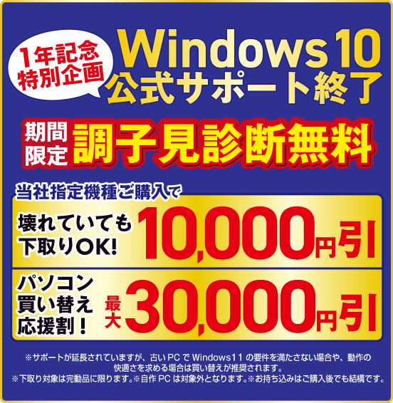 Windows10公式サポート終了 1年記念特別企画 期間限定 調子見診断無料 当社指定機種ご購入で 壊れていても下取りOK！ 10,000円引 パソコン買い替え応援割！ 最大30,000円引 ※諸条件あり、詳しくは店頭スタッフまで