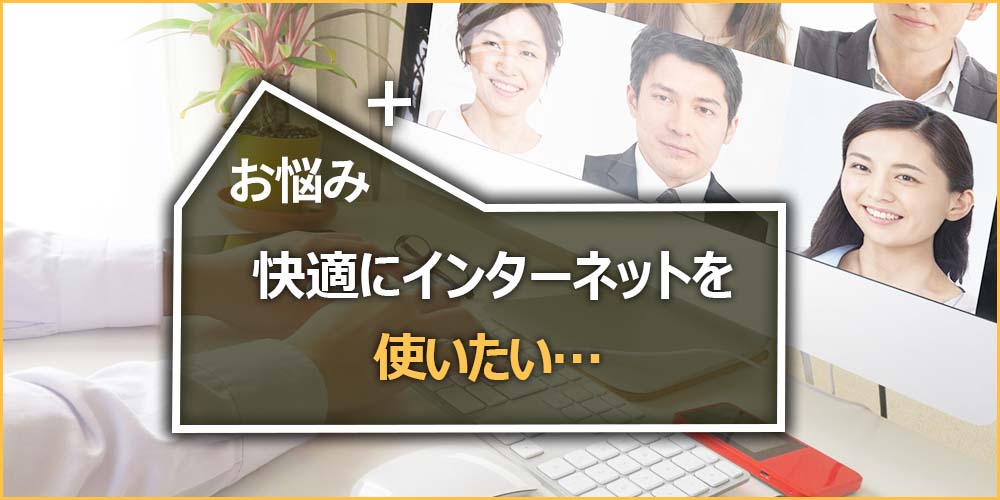 お悩みの内容｜快適にインターネットを使いたい…
