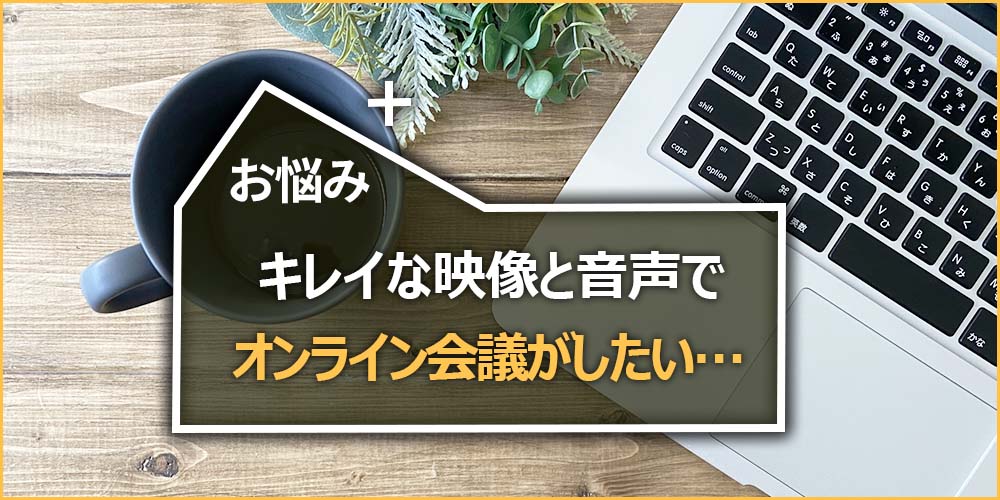 お悩みの内容｜キレイな映像と音声でオンライン会議がしたい…