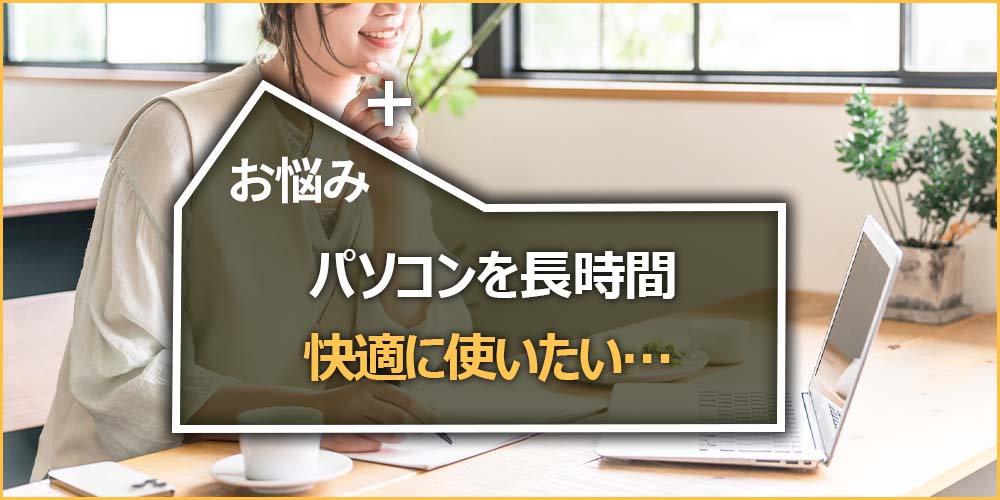 お悩みの内容｜パソコンを長時間快適に使いたい…
