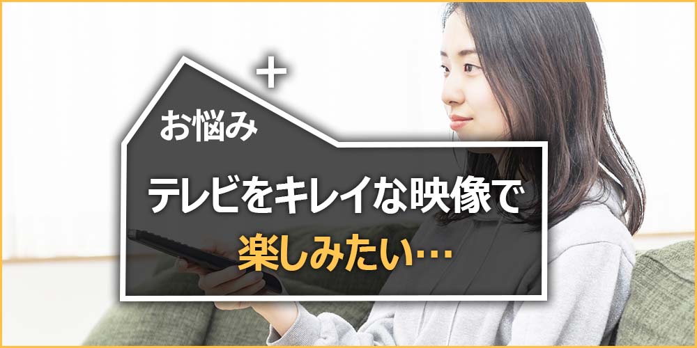 テレビをキレイな映像で楽しみたい…