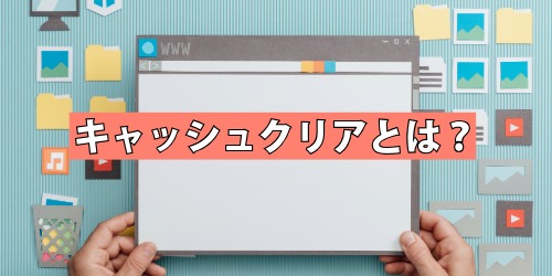 キャッシュクリアとは？行う前に知っておきたいこと