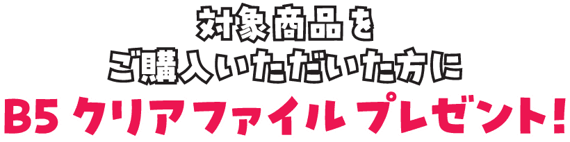 対象商品をご購入いただいた方に、B5クリアファイルをプレゼント！