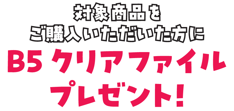 対象商品をご購入いただいた方に、B5クリアファイルをプレゼント！
